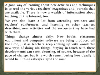 A good way of learning about new activities and techniques
is to read the various teachers' magazines and journals that
are available. There is now a wealth of information about
teaching on the Internet, too.
We can also learn a lot from attending seminars and
teachers' conferences, and listening to other teachers
describing new activities and the successes they have had
with them.
Things change almost daily. New books, classroom
equipment and computer software are being produced all
the time, just as teachers keep coming up with wonderful
new ways of doing old things. Staying in touch with these
developments can seem daunting, of course, because of the
pace of change, but it is worth remembering how deadly it
would be if things always stayed the same.
 