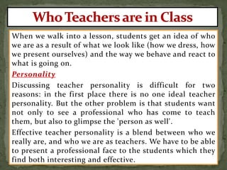 When we walk into a lesson, students get an idea of who
we are as a result of what we look like (how we dress, how
we present ourselves) and the way we behave and react to
what is going on.
Personality
Discussing teacher personality is difficult for two
reasons: in the first place there is no one ideal teacher
personality. But the other problem is that students want
not only to see a professional who has come to teach
them, but also to glimpse the 'person as well'.
Effective teacher personality is a blend between who we
really are, and who we are as teachers. We have to be able
to present a professional face to the students which they
find both interesting and effective.
 