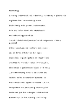 technology
Learning to learn Related to learning, the ability to pursue and
organize one’s own learning, either
individually or in groups, in accordance
with one’s own needs, and awareness of
methods and opportunities
Social and civic competences Social competence refers to
personal,
interpersonal, and intercultural competence
and all forms of behavior that equip
individuals to participate in an effective and
constructive way in social and working life.
It is linked to personal and social well-being.
An understanding of codes of conduct and
customs in the different environments in
which individuals operate is essential. Civic
competence, and particularly knowledge of
social and political concepts and structures
(democracy, justice, equality, citizenship,
 