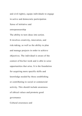 and civil rights), equips individuals to engage
in active and democratic participation
Sense of initiative and
entrepreneurship
The ability to turn ideas into action.
It involves creativity, innovation, and
risk-taking, as well as the ability to plan
and manage projects in order to achieve
objectives. The individual is aware of the
context of his/her work and is able to seize
opportunities that arise. It is the foundation
for acquiring more specific skills and
knowledge needed by those establishing
or contributing to social or commercial
activity. This should include awareness
of ethical values and promote good
governance
Cultural awareness and
 