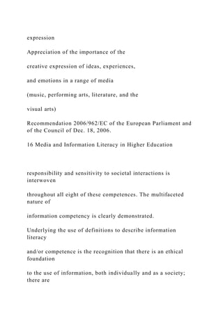 expression
Appreciation of the importance of the
creative expression of ideas, experiences,
and emotions in a range of media
(music, performing arts, literature, and the
visual arts)
Recommendation 2006/962/EC of the European Parliament and
of the Council of Dec. 18, 2006.
16 Media and Information Literacy in Higher Education
responsibility and sensitivity to societal interactions is
interwoven
throughout all eight of these competences. The multifaceted
nature of
information competency is clearly demonstrated.
Underlying the use of definitions to describe information
literacy
and/or competence is the recognition that there is an ethical
foundation
to the use of information, both individually and as a society;
there are
 
