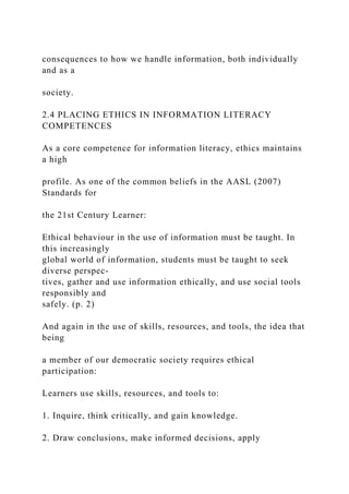consequences to how we handle information, both individually
and as a
society.
2.4 PLACING ETHICS IN INFORMATION LITERACY
COMPETENCES
As a core competence for information literacy, ethics maintains
a high
profile. As one of the common beliefs in the AASL (2007)
Standards for
the 21st Century Learner:
Ethical behaviour in the use of information must be taught. In
this increasingly
global world of information, students must be taught to seek
diverse perspec-
tives, gather and use information ethically, and use social tools
responsibly and
safely. (p. 2)
And again in the use of skills, resources, and tools, the idea that
being
a member of our democratic society requires ethical
participation:
Learners use skills, resources, and tools to:
1. Inquire, think critically, and gain knowledge.
2. Draw conclusions, make informed decisions, apply
 