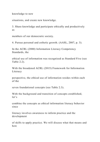knowledge to new
situations, and create new knowledge.
3. Share knowledge and participate ethically and productively
as
members of our democratic society.
4. Pursue personal and esthetic growth. (AASL, 2007, p. 3).
In the ACRL (2000) Information Literacy Competency
Standards, the
ethical use of information was recognized as Standard Five (see
Table 2.2).
With the broadened ACRL (2015) Framework for Information
Literacy
perspective, the ethical use of information resides within each
of the
seven foundational concepts (see Table 2.3).
With the background and transition of concepts established,
let’s
combine the concepts as ethical information literacy behavior
since
literacy involves awareness to inform practice and the
development
of skills to apply practice. We will discuss what that means and
how
 