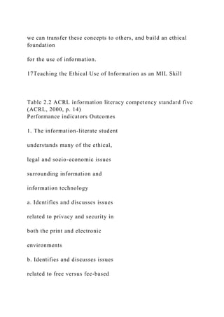 we can transfer these concepts to others, and build an ethical
foundation
for the use of information.
17Teaching the Ethical Use of Information as an MIL Skill
Table 2.2 ACRL information literacy competency standard five
(ACRL, 2000, p. 14)
Performance indicators Outcomes
1. The information-literate student
understands many of the ethical,
legal and socio-economic issues
surrounding information and
information technology
a. Identifies and discusses issues
related to privacy and security in
both the print and electronic
environments
b. Identifies and discusses issues
related to free versus fee-based
 