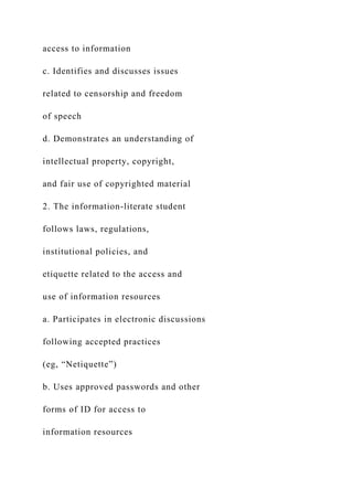 access to information
c. Identifies and discusses issues
related to censorship and freedom
of speech
d. Demonstrates an understanding of
intellectual property, copyright,
and fair use of copyrighted material
2. The information-literate student
follows laws, regulations,
institutional policies, and
etiquette related to the access and
use of information resources
a. Participates in electronic discussions
following accepted practices
(eg, “Netiquette”)
b. Uses approved passwords and other
forms of ID for access to
information resources
 