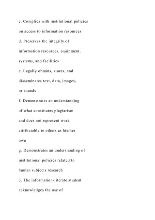 c. Complies with institutional policies
on access to information resources
d. Preserves the integrity of
information resources, equipment,
systems, and facilities
e. Legally obtains, stores, and
disseminates text, data, images,
or sounds
f. Demonstrates an understanding
of what constitutes plagiarism
and does not represent work
attributable to others as his/her
own
g. Demonstrates an understanding of
institutional policies related to
human subjects research
3. The information-literate student
acknowledges the use of
 