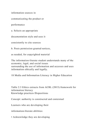 information sources in
communicating the product or
performance
a. Selects an appropriate
documentation style and uses it
consistently to cite sources
b. Posts permission-granted notices,
as needed, for copyrighted material
The information-literate student understands many of the
economic, legal, and social issues
surrounding the use of information and accesses and uses
information ethically and legally.
18 Media and Information Literacy in Higher Education
Table 2.3 Ethics extracts from ACRL (2015) framework for
information literacy
Knowledge practices Dispositions
Concept: authority is constructed and contextual
Learners who are developing their
information-literate abilities:
• Acknowledge they are developing
 