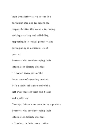 their own authoritative voices in a
particular area and recognize the
responsibilities this entails, including
seeking accuracy and reliability,
respecting intellectual property, and
participating in communities of
practice
Learners who are developing their
information-literate abilities:
• Develop awareness of the
importance of assessing content
with a skeptical stance and with a
self-awareness of their own biases
and worldview
Concept: information creation as a process
Learners who are developing their
information-literate abilities:
• Develop, in their own creation
 