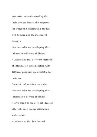 processes, an understanding that
their choices impact the purposes
for which the information product
will be used and the message it
conveys
Learners who are developing their
information-literate abilities:
• Understand that different methods
of information dissemination with
different purposes are available for
their use
Concept: information has value
Learners who are developing their
information-literate abilities:
• Give credit to the original ideas of
others through proper attribution
and citation
• Understand that intellectual
 