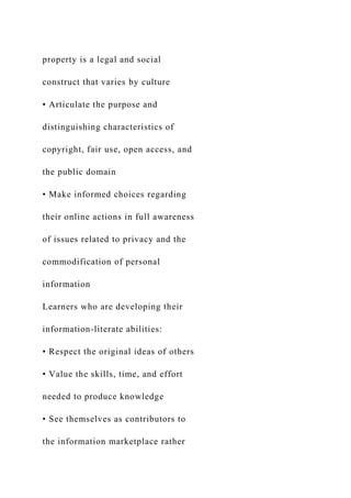 property is a legal and social
construct that varies by culture
• Articulate the purpose and
distinguishing characteristics of
copyright, fair use, open access, and
the public domain
• Make informed choices regarding
their online actions in full awareness
of issues related to privacy and the
commodification of personal
information
Learners who are developing their
information-literate abilities:
• Respect the original ideas of others
• Value the skills, time, and effort
needed to produce knowledge
• See themselves as contributors to
the information marketplace rather
 