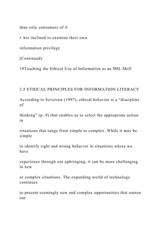than only consumers of it
• Are inclined to examine their own
information privilege
(Continued)
19Teaching the Ethical Use of Information as an MIL Skill
2.5 ETHICAL PRINCIPLES FOR INFORMATION LITERACY
According to Severson (1997), ethical behavior is a “discipline
of
thinking” (p. 9) that enables us to select the appropriate action
in
situations that range from simple to complex. While it may be
simple
to identify right and wrong behavior in situations where we
have
experience through our upbringing, it can be more challenging
in new
or complex situations. The expanding world of technology
continues
to present seemingly new and complex opportunities that outrun
our
 