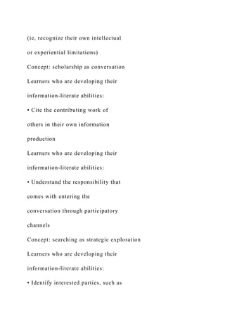 (ie, recognize their own intellectual
or experiential limitations)
Concept: scholarship as conversation
Learners who are developing their
information-literate abilities:
• Cite the contributing work of
others in their own information
production
Learners who are developing their
information-literate abilities:
• Understand the responsibility that
comes with entering the
conversation through participatory
channels
Concept: searching as strategic exploration
Learners who are developing their
information-literate abilities:
• Identify interested parties, such as
 