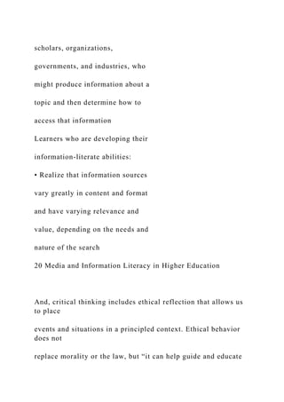 scholars, organizations,
governments, and industries, who
might produce information about a
topic and then determine how to
access that information
Learners who are developing their
information-literate abilities:
• Realize that information sources
vary greatly in content and format
and have varying relevance and
value, depending on the needs and
nature of the search
20 Media and Information Literacy in Higher Education
And, critical thinking includes ethical reflection that allows us
to place
events and situations in a principled context. Ethical behavior
does not
replace morality or the law, but “it can help guide and educate
 