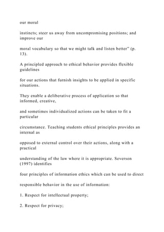 our moral
instincts; steer us away from uncompromising positions; and
improve our
moral vocabulary so that we might talk and listen better” (p.
13).
A principled approach to ethical behavior provides flexible
guidelines
for our actions that furnish insights to be applied in specific
situations.
They enable a deliberative process of application so that
informed, creative,
and sometimes individualized actions can be taken to fit a
particular
circumstance. Teaching students ethical principles provides an
internal as
opposed to external control over their actions, along with a
practical
understanding of the law where it is appropriate. Severson
(1997) identifies
four principles of information ethics which can be used to direct
responsible behavior in the use of information:
1. Respect for intellectual property;
2. Respect for privacy;
 