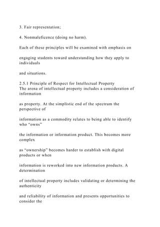 3. Fair representation;
4. Nonmaleficence (doing no harm).
Each of these principles will be examined with emphasis on
engaging students toward understanding how they apply to
individuals
and situations.
2.5.1 Principle of Respect for Intellectual Property
The arena of intellectual property includes a consideration of
information
as property. At the simplistic end of the spectrum the
perspective of
information as a commodity relates to being able to identify
who “owns”
the information or information product. This becomes more
complex
as “ownership” becomes harder to establish with digital
products or when
information is reworked into new information products. A
determination
of intellectual property includes validating or determining the
authenticity
and reliability of information and presents opportunities to
consider the
 