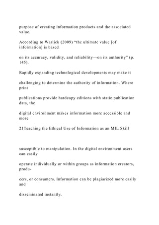 purpose of creating information products and the associated
value.
According to Warlick (2009) “the ultimate value [of
information] is based
on its accuracy, validity, and reliability—on its authority” (p.
145).
Rapidly expanding technological developments may make it
challenging to determine the authority of information. Where
print
publications provide hardcopy editions with static publication
data, the
digital environment makes information more accessible and
more
21Teaching the Ethical Use of Information as an MIL Skill
susceptible to manipulation. In the digital environment users
can easily
operate individually or within groups as information creators,
produ-
cers, or consumers. Information can be plagiarized more easily
and
disseminated instantly.
 