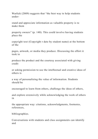 Warlick (2009) suggests that “the best way to help students
under-
stand and appreciate information as valuable property is to
make them
property owners” (p. 140). This could involve having students
place the
copyright text (Copyright r date by student name) at the bottom
of the
pages, artwork, or media they produce. Discussing the effort it
took to
produce the product and the courtesy associated with giving
credit
or asking permission to use the intellectual and creative ideas of
others is
a way of personalizing the value of information. Students
should be
encouraged to learn from others, challenge the ideas of others,
and explore extensively while acknowledging the work of others
in
the appropriate way: citations, acknowledgments, footnotes,
references,
bibliographies.
Conversations with students and class assignments can identify
and
 