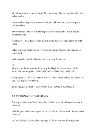 of information issues of our 21st century. We recognize that the
values of a
community may vary across cultures. However, in a complex
information
environment, there are principles and values that we need to
establish and
reinforce. The educational community fosters engagement with
these
values in our learning environment and provides the means to
learn and
understand ethical information literacy behavior.
13
Media and Information Literacy in Higher Education. DOI:
http://dx.doi.org/10.1016/B978-0-08-100630-6.00002-3
Copyright © 2017 Barbara Schultz-Jones. Published by Elsevier
Ltd. All rights reserved.
http://dx.doi.org/10.1016/B978-0-08-100630-6.00002-3
2.3 INFORMATION LITERACY
An appreciation of teaching the ethical use of information as a
literacy
skill begins with an appreciation of the evolution of information
literacy.
In the United States, the concept of information literacy has
 