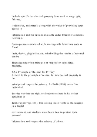include specific intellectual property laws such as copyright,
fair use,
trademarks, and patents along with the value of providing open
access to
information and the options available under Creative Commons
licensing.
Consequences associated with unacceptable behaviors such as
fraud,
theft, deceit, plagiarism, and withholding the results of research
can be
discussed under the principle of respect for intellectual
property.
2.5.2 Principle of Respect for Privacy
Related to the principle of respect for intellectual property is
the
principle of respect for privacy. As Bodi (1998) notes “the
individual
decides who has the right or freedom to share in his or her
activities or
deliberations” (p. 461). Controlling those rights is challenging
in a digital
environment, and students must learn how to protect their
personal
information and respect the privacy of others.
 