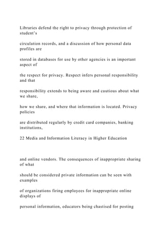 Libraries defend the right to privacy through protection of
student’s
circulation records, and a discussion of how personal data
profiles are
stored in databases for use by other agencies is an important
aspect of
the respect for privacy. Respect infers personal responsibility
and that
responsibility extends to being aware and cautious about what
we share,
how we share, and where that information is located. Privacy
policies
are distributed regularly by credit card companies, banking
institutions,
22 Media and Information Literacy in Higher Education
and online vendors. The consequences of inappropriate sharing
of what
should be considered private information can be seen with
examples
of organizations firing employees for inappropriate online
displays of
personal information, educators being chastised for posting
 