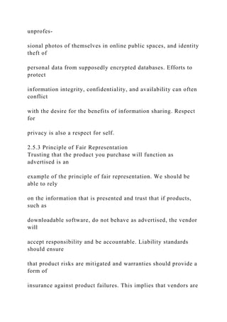 unprofes-
sional photos of themselves in online public spaces, and identity
theft of
personal data from supposedly encrypted databases. Efforts to
protect
information integrity, confidentiality, and availability can often
conflict
with the desire for the benefits of information sharing. Respect
for
privacy is also a respect for self.
2.5.3 Principle of Fair Representation
Trusting that the product you purchase will function as
advertised is an
example of the principle of fair representation. We should be
able to rely
on the information that is presented and trust that if products,
such as
downloadable software, do not behave as advertised, the vendor
will
accept responsibility and be accountable. Liability standards
should ensure
that product risks are mitigated and warranties should provide a
form of
insurance against product failures. This implies that vendors are
 