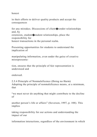 honest
in their efforts to deliver quality products and accept the
consequences
for any mistakes. Discussions of client�vendor relationships
and, by
extension, student�student relationships, place the
responsibility for
honest transactions in the personal realm.
Presenting opportunities for students to understand the
implication of
manipulating information, even under the guise of creative
misrepresenta-
tion, ensures that the principle of fair representation is
understood and
endorsed.
2.5.4 Principle of Nonmaleficence (Doing no Harm)
Adopting the principle of nonmaleficence means, at a minimum,
that
“we must never do anything that might contribute to the decline
of
another person’s life or affairs” (Severson, 1997, p. 108). This
implies
taking responsibility for our actions and understanding the
impact of our
information interactions, regardless of the environment in which
 