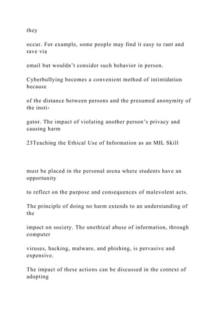 they
occur. For example, some people may find it easy to rant and
rave via
email but wouldn’t consider such behavior in person.
Cyberbullying becomes a convenient method of intimidation
because
of the distance between persons and the presumed anonymity of
the insti-
gator. The impact of violating another person’s privacy and
causing harm
23Teaching the Ethical Use of Information as an MIL Skill
must be placed in the personal arena where students have an
opportunity
to reflect on the purpose and consequences of malevolent acts.
The principle of doing no harm extends to an understanding of
the
impact on society. The unethical abuse of information, through
computer
viruses, hacking, malware, and phishing, is pervasive and
expensive.
The impact of these actions can be discussed in the context of
adopting
 