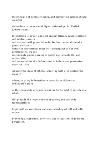 the principle of nonmaleficence, and appropriate actions should
manifest
themselves in the realm of digital citizenship. As Warlick
(2009) states:
Information is power, and 21st century literacy equips children
and adults, learners
and teachers with powerful tools. We have at our disposal a
global electronic
library of information, much of it coming out of our own
communities. We are
increasingly gaining access to potent digital tools that can
access, alter,
and communicate that information in infinite and persuasive
ways. (p. 148)
Abusing the ideas of others, tampering with or distorting the
ideas of
others, or using information to cause harm violates an
individual’s place
in the community of learners and can be harmful to society as a
whole.
Our place in the larger context of society and our civic
responsibilities
begin with an acceptance and understanding of self and self-
respect.
Providing assignments, activities, and discussions that enable
perception,
 