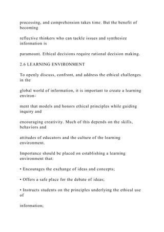 processing, and comprehension takes time. But the benefit of
becoming
reflective thinkers who can tackle issues and synthesize
information is
paramount. Ethical decisions require rational decision making.
2.6 LEARNING ENVIRONMENT
To openly discuss, confront, and address the ethical challenges
in the
global world of information, it is important to create a learning
environ-
ment that models and honors ethical principles while guiding
inquiry and
encouraging creativity. Much of this depends on the skills,
behaviors and
attitudes of educators and the culture of the learning
environment.
Importance should be placed on establishing a learning
environment that:
• Encourages the exchange of ideas and concepts;
• Offers a safe place for the debate of ideas;
• Instructs students on the principles underlying the ethical use
of
information;
 