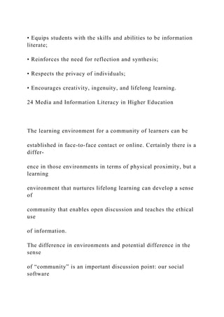 • Equips students with the skills and abilities to be information
literate;
• Reinforces the need for reflection and synthesis;
• Respects the privacy of individuals;
• Encourages creativity, ingenuity, and lifelong learning.
24 Media and Information Literacy in Higher Education
The learning environment for a community of learners can be
established in face-to-face contact or online. Certainly there is a
differ-
ence in those environments in terms of physical proximity, but a
learning
environment that nurtures lifelong learning can develop a sense
of
community that enables open discussion and teaches the ethical
use
of information.
The difference in environments and potential difference in the
sense
of “community” is an important discussion point: our social
software
 