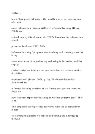 students
learn. Two practical models that enable a deep personalization
of ethics
as an information literacy skill are: informed learning (Bruce,
2008) and
guided inquiry (Kuhlthau et al., 2012), based on the information
search
process (Kuhlthau, 1985, 2004).
Informed learning “proposes that teaching and learning must (a)
bring
about new ways of experiencing and using information, and (b)
engage
students with the information practices that are relevant to their
discipline
or profession” (Bruce, 2008, p. ix). The broad theoretical
framework for
informed learning consists of six frames that present lenses to
focus on
how students experience learning in various contexts (see Table
2.4).
This emphasis on experience resonates with the constructivist
theory
of learning that posits we construct meaning and knowledge
through
 