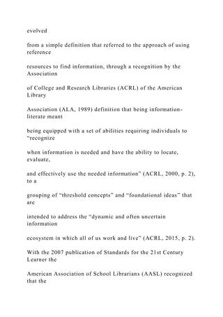 evolved
from a simple definition that referred to the approach of using
reference
resources to find information, through a recognition by the
Association
of College and Research Libraries (ACRL) of the American
Library
Association (ALA, 1989) definition that being information-
literate meant
being equipped with a set of abilities requiring individuals to
“recognize
when information is needed and have the ability to locate,
evaluate,
and effectively use the needed information” (ACRL, 2000, p. 2),
to a
grouping of “threshold concepts” and “foundational ideas” that
are
intended to address the “dynamic and often uncertain
information
ecosystem in which all of us work and live” (ACRL, 2015, p. 2).
With the 2007 publication of Standards for the 21st Century
Learner the
American Association of School Librarians (AASL) recognized
that the
 