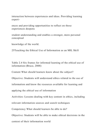 interaction between experiences and ideas. Providing learning
experi-
ences and providing opportunities to reflect on those
experiences deepens
student understanding and enables a stronger, more personal
conceptual
knowledge of the world.
25Teaching the Ethical Use of Information as an MIL Skill
Table 2.4 Six frames for informed learning of the ethical use of
information (Bruce, 2008)
Content What should learners know about the subject?
Objective: Students will understand ethics related to the use of
information and know the resources available for learning and
applying the ethical use of information
Activities: Lessons dealing with key content in ethics, including
relevant information sources and search techniques
Competency What should learners be able to do?
Objective: Students will be able to make ethical decisions in the
context of their information world
 