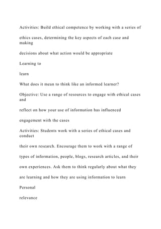 Activities: Build ethical competence by working with a series of
ethics cases, determining the key aspects of each case and
making
decisions about what action would be appropriate
Learning to
learn
What does it mean to think like an informed learner?
Objective: Use a range of resources to engage with ethical cases
and
reflect on how your use of information has influenced
engagement with the cases
Activities: Students work with a series of ethical cases and
conduct
their own research. Encourage them to work with a range of
types of information, people, blogs, research articles, and their
own experiences. Ask them to think regularly about what they
are learning and how they are using information to learn
Personal
relevance
 
