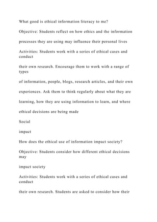 What good is ethical information literacy to me?
Objective: Students reflect on how ethics and the information
processes they are using may influence their personal lives
Activities: Students work with a series of ethical cases and
conduct
their own research. Encourage them to work with a range of
types
of information, people, blogs, research articles, and their own
experiences. Ask them to think regularly about what they are
learning, how they are using information to learn, and where
ethical decisions are being made
Social
impact
How does the ethical use of information impact society?
Objective: Students consider how different ethical decisions
may
impact society
Activities: Students work with a series of ethical cases and
conduct
their own research. Students are asked to consider how their
 