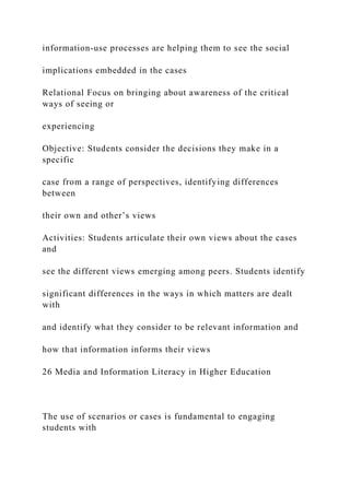 information-use processes are helping them to see the social
implications embedded in the cases
Relational Focus on bringing about awareness of the critical
ways of seeing or
experiencing
Objective: Students consider the decisions they make in a
specific
case from a range of perspectives, identifying differences
between
their own and other’s views
Activities: Students articulate their own views about the cases
and
see the different views emerging among peers. Students identify
significant differences in the ways in which matters are dealt
with
and identify what they consider to be relevant information and
how that information informs their views
26 Media and Information Literacy in Higher Education
The use of scenarios or cases is fundamental to engaging
students with
 