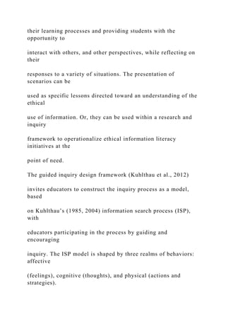 their learning processes and providing students with the
opportunity to
interact with others, and other perspectives, while reflecting on
their
responses to a variety of situations. The presentation of
scenarios can be
used as specific lessons directed toward an understanding of the
ethical
use of information. Or, they can be used within a research and
inquiry
framework to operationalize ethical information literacy
initiatives at the
point of need.
The guided inquiry design framework (Kuhlthau et al., 2012)
invites educators to construct the inquiry process as a model,
based
on Kuhlthau’s (1985, 2004) information search process (ISP),
with
educators participating in the process by guiding and
encouraging
inquiry. The ISP model is shaped by three realms of behaviors:
affective
(feelings), cognitive (thoughts), and physical (actions and
strategies).
 