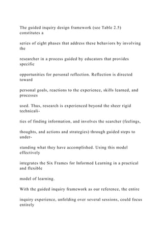 The guided inquiry design framework (see Table 2.5)
constitutes a
series of eight phases that address these behaviors by involving
the
researcher in a process guided by educators that provides
specific
opportunities for personal reflection. Reflection is directed
toward
personal goals, reactions to the experience, skills learned, and
processes
used. Thus, research is experienced beyond the sheer rigid
technicali-
ties of finding information, and involves the searcher (feelings,
thoughts, and actions and strategies) through guided steps to
under-
standing what they have accomplished. Using this model
effectively
integrates the Six Frames for Informed Learning in a practical
and flexible
model of learning.
With the guided inquiry framework as our reference, the entire
inquiry experience, unfolding over several sessions, could focus
entirely
 
