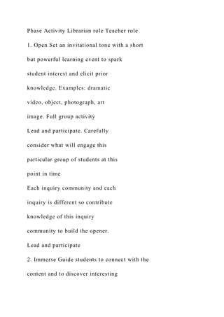 Phase Activity Librarian role Teacher role
1. Open Set an invitational tone with a short
but powerful learning event to spark
student interest and elicit prior
knowledge. Examples: dramatic
video, object, photograph, art
image. Full group activity
Lead and participate. Carefully
consider what will engage this
particular group of students at this
point in time
Each inquiry community and each
inquiry is different so contribute
knowledge of this inquiry
community to build the opener.
Lead and participate
2. Immerse Guide students to connect with the
content and to discover interesting
 
