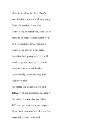 ideas to explore further. Don’t
overwhelm students with too many
facts. Examples: Consider
stimulating experiences, such as an
episode of https://learninglab.org/
or a television show, reading a
stimulating text or a scenario.
Combine full group activity with
smaller group inquiry circles so
students can discuss further.
Individually, students begin an
inquiry journal
Facilitate the organization and
delivery of the experiences. Model
the inquiry stance by accepting
different perspectives, incomplete
ideas, and speculations. Listen for
personal connections and
 
