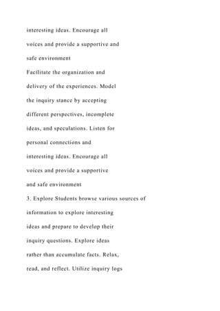 interesting ideas. Encourage all
voices and provide a supportive and
safe environment
Facilitate the organization and
delivery of the experiences. Model
the inquiry stance by accepting
different perspectives, incomplete
ideas, and speculations. Listen for
personal connections and
interesting ideas. Encourage all
voices and provide a supportive
and safe environment
3. Explore Students browse various sources of
information to explore interesting
ideas and prepare to develop their
inquiry questions. Explore ideas
rather than accumulate facts. Relax,
read, and reflect. Utilize inquiry logs
 