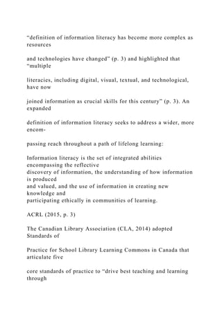 “definition of information literacy has become more complex as
resources
and technologies have changed” (p. 3) and highlighted that
“multiple
literacies, including digital, visual, textual, and technological,
have now
joined information as crucial skills for this century” (p. 3). An
expanded
definition of information literacy seeks to address a wider, more
encom-
passing reach throughout a path of lifelong learning:
Information literacy is the set of integrated abilities
encompassing the reflective
discovery of information, the understanding of how information
is produced
and valued, and the use of information in creating new
knowledge and
participating ethically in communities of learning.
ACRL (2015, p. 3)
The Canadian Library Association (CLA, 2014) adopted
Standards of
Practice for School Library Learning Commons in Canada that
articulate five
core standards of practice to “drive best teaching and learning
through
 