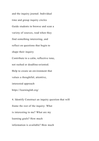 and the inquiry journal. Individual
time and group inquiry circles
Guide students to browse and scan a
variety of sources, read when they
find something interesting, and
reflect on questions that begin to
shape their inquiry
Contribute to a calm, reflective tone,
not rushed or deadline-oriented.
Help to create an environment that
values a thoughtful, attentive,
interested approach
https://learninglab.org/
4. Identify Construct an inquiry question that will
frame the rest of the inquiry: What
is interesting to me? What are my
learning goals? How much
information is available? How much
 