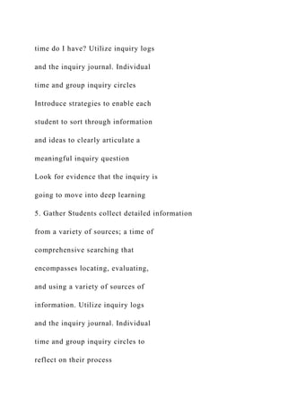 time do I have? Utilize inquiry logs
and the inquiry journal. Individual
time and group inquiry circles
Introduce strategies to enable each
student to sort through information
and ideas to clearly articulate a
meaningful inquiry question
Look for evidence that the inquiry is
going to move into deep learning
5. Gather Students collect detailed information
from a variety of sources; a time of
comprehensive searching that
encompasses locating, evaluating,
and using a variety of sources of
information. Utilize inquiry logs
and the inquiry journal. Individual
time and group inquiry circles to
reflect on their process
 