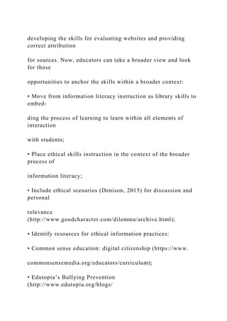 developing the skills for evaluating websites and providing
correct attribution
for sources. Now, educators can take a broader view and look
for those
opportunities to anchor the skills within a broader context:
• Move from information literacy instruction as library skills to
embed-
ding the process of learning to learn within all elements of
interaction
with students;
• Place ethical skills instruction in the context of the broader
process of
information literacy;
• Include ethical scenarios (Denison, 2015) for discussion and
personal
relevance
(http://www.goodcharacter.com/dilemma/archive.html);
• Identify resources for ethical information practices:
• Common sense education: digital citizenship (https://www.
commonsensemedia.org/educators/curriculum);
• Edutopia’s Bullying Prevention
(http://www.edutopia.org/blogs/
 