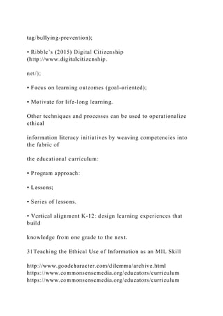 tag/bullying-prevention);
• Ribble’s (2015) Digital Citizenship
(http://www.digitalcitizenship.
net/);
• Focus on learning outcomes (goal-oriented);
• Motivate for life-long learning.
Other techniques and processes can be used to operationalize
ethical
information literacy initiatives by weaving competencies into
the fabric of
the educational curriculum:
• Program approach:
• Lessons;
• Series of lessons.
• Vertical alignment K-12: design learning experiences that
build
knowledge from one grade to the next.
31Teaching the Ethical Use of Information as an MIL Skill
http://www.goodcharacter.com/dilemma/archive.html
https://www.commonsensemedia.org/educators/curriculum
https://www.commonsensemedia.org/educators/curriculum
 