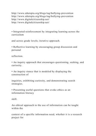 http://www.edutopia.org/blogs/tag/bullying-prevention
http://www.edutopia.org/blogs/tag/bullying-prevention
http://www.digitalcitizenship.net/
http://www.digitalcitizenship.net/
• Integrated reinforcement by integrating learning across the
curriculum
and across grade levels; iterative approach.
• Reflective learning by encouraging group discussion and
personal
reflection.
• An inquiry approach that encourages questioning, seeking, and
curiosity.
• An inquiry stance that is modeled by displaying the
construction of
inquiries, exhibiting curiosity, and demonstrating search
strategies.
• Presenting useful questions that evoke ethics as an
information literacy
skill.
An ethical approach to the use of information can be taught
within the
context of a specific information need, whether it is a research
project for
 