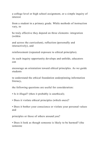 a college level or high school assignment, or a simple inquiry of
interest
from a student in a primary grade. While methods of instruction
vary, to
be truly effective they depend on three elements: integration
(within
and across the curriculum), reflection (personally and
interactively), and
reinforcement (repeated exposure to ethical principles).
As each inquiry opportunity develops and unfolds, educators
can
encourage an orientation toward ethical principles. As we guide
students
to understand the ethical foundation underpinning information
literacy,
the following questions are useful for consideration:
• Is it illegal? (then it probably is unethical);
• Does it violate ethical principles (which ones)?
• Does it bother your conscience or violate your personal values
and
principles or those of others around you?
• Does it look as though someone is likely to be harmed? (the
someone
 