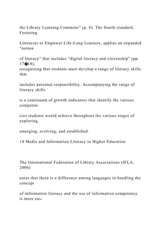 the Library Learning Commons” (p. 8). The fourth standard,
Fostering
Literacies to Empower Life-Long Learners, applies an expanded
“notion
of literacy” that includes “digital literacy and citizenship” (pp.
17�18),
recognizing that students must develop a range of literacy skills
that
includes personal responsibility. Accompanying the range of
literacy skills
is a continuum of growth indicators that identify the various
competen-
cies students would achieve throughout the various stages of
exploring,
emerging, evolving, and established.
14 Media and Information Literacy in Higher Education
The International Federation of Library Associations (IFLA,
2006)
notes that there is a difference among languages in handling the
concept
of information literacy and the use of information competency
is more eas-
 