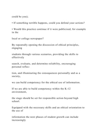 could be you);
• If something terrible happens, could you defend your actions?
• Would this practice continue if it were publicized, for example
in the
local or college newspaper?
By repeatedly opening the discussion of ethical principles,
engaging
students through various scenarios, providing the skills to
effectively
search, evaluate, and determine reliability, encouraging
personal reflec-
tion, and illuminating the consequences personally and as a
society,
we can build competency for the ethical use of information.
If we are able to build competency within the K-12
environment,
the stage should be set for responsible action beyond high
school.
Equipped with the necessary skills and an ethical orientation to
the use of
information the next phases of student growth can include
increasingly
 
